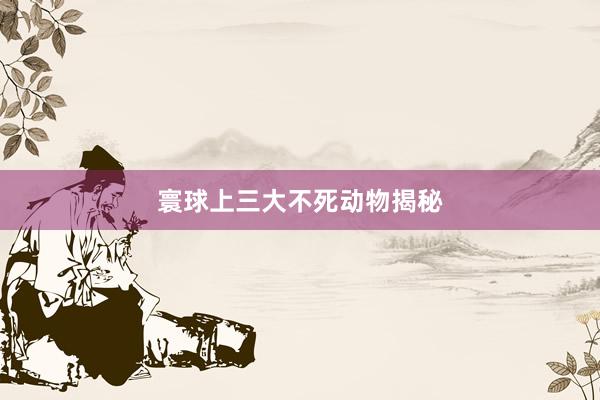 寰球上三大不死动物揭秘